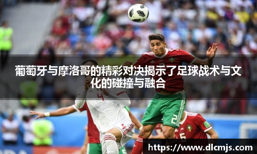 葡萄牙与摩洛哥的精彩对决揭示了足球战术与文化的碰撞与融合
